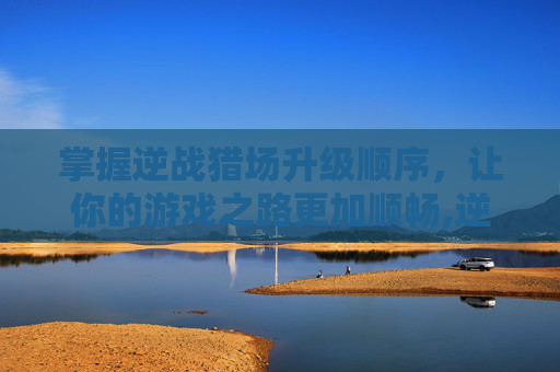 掌握逆战猎场升级顺序，让你的游戏之路更加顺畅,逆战猎场升级顺序攻略