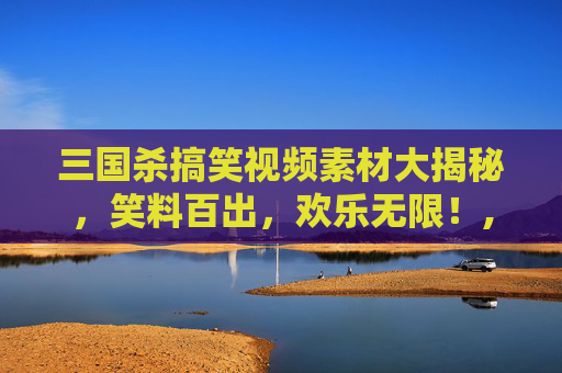 三国杀搞笑视频素材大揭秘，笑料百出，欢乐无限！,打三国杀的搞笑视频素材大全