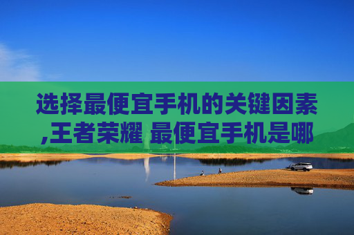 选择最便宜手机的关键因素,王者荣耀 最便宜手机是哪一款
