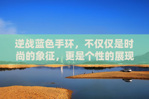 逆战蓝色手环，不仅仅是时尚的象征，更是个性的展现,逆战蓝色手环有什么用