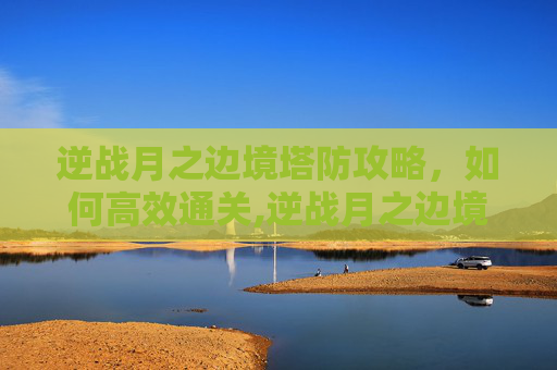 逆战月之边境塔防攻略，如何高效通关,逆战月之边境防空怎么打