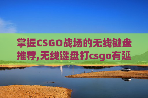 掌握CSGO战场的无线键盘推荐,无线键盘打csgo有延迟吗
