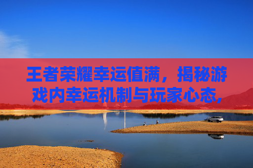 王者荣耀幸运值满，揭秘游戏内幸运机制与玩家心态,王者幸运值多少满需要多少钻石