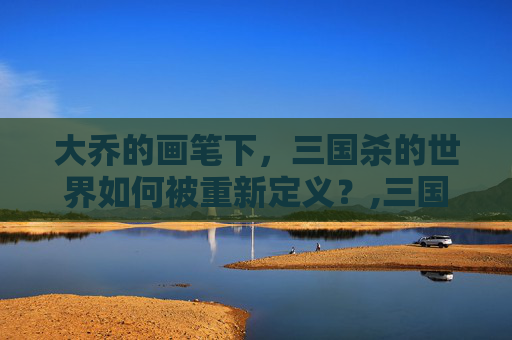 大乔的画笔下，三国杀的世界如何被重新定义？,三国杀里大乔