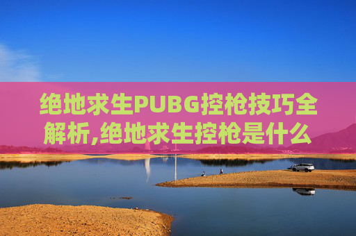 绝地求生PUBG控枪技巧全解析,绝地求生控枪是什么意思