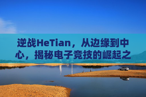 逆战HeTian，从边缘到中心，揭秘电子竞技的崛起之路,逆战黑翼增伤多少