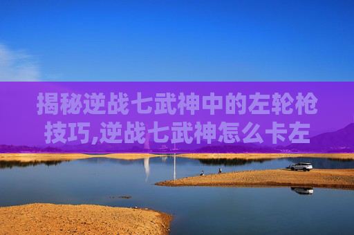 揭秘逆战七武神中的左轮枪技巧,逆战七武神怎么卡左轮视频