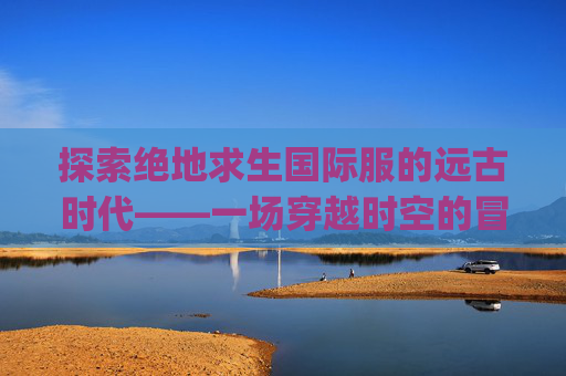 探索绝地求生国际服的远古时代——一场穿越时空的冒险,pubg国际版视频