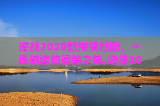逆战2020新挑战地图，一场刺激的冒险之旅,逆战2020新挑战地图在哪