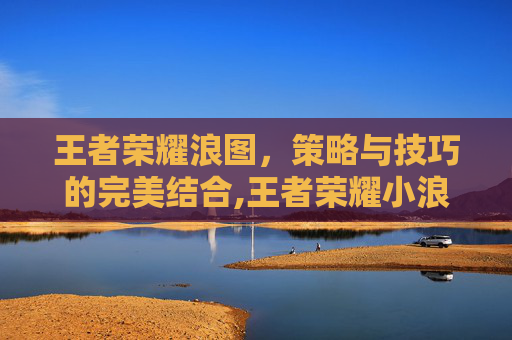 王者荣耀浪图，策略与技巧的完美结合,王者荣耀小浪浪头像