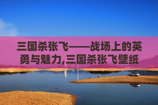 三国杀张飞——战场上的英勇与魅力,三国杀张飞壁纸