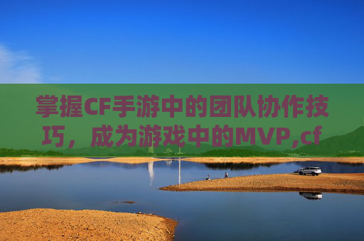 掌握CF手游中的团队协作技巧，成为游戏中的MVP,cf手游坑队友