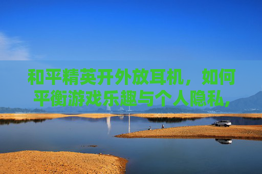 和平精英开外放耳机，如何平衡游戏乐趣与个人隐私,和平精英戴耳机外放