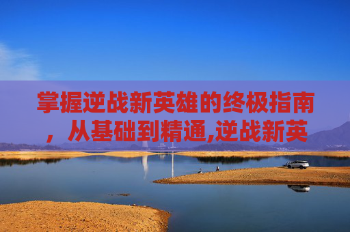 掌握逆战新英雄的终极指南，从基础到精通,逆战新英雄角色