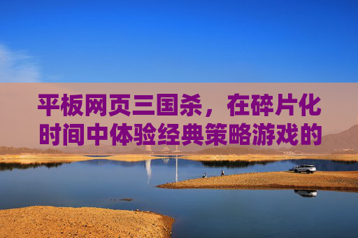 平板网页三国杀，在碎片化时间中体验经典策略游戏的魅力,平板玩三国杀网页版