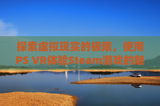 探索虚拟现实的极限，使用PS VR体验Steam游戏的魅力,psvr玩steam