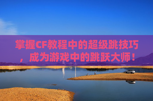 掌握CF教程中的超级跳技巧，成为游戏中的跳跃大师！,cf端游超级跳教程