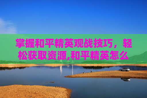 掌握和平精英观战技巧，轻松获取资源,和平精英怎么观战资源给队友