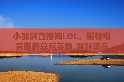 小酥酥直播间LOL，揭秘电竞圈的幕后英雄,酥酥现在在哪里直播?
