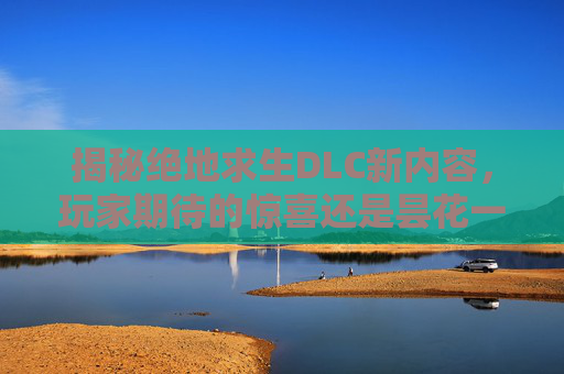 揭秘绝地求生DLC新内容，玩家期待的惊喜还是昙花一现？,今天出的排列五号码是多少?