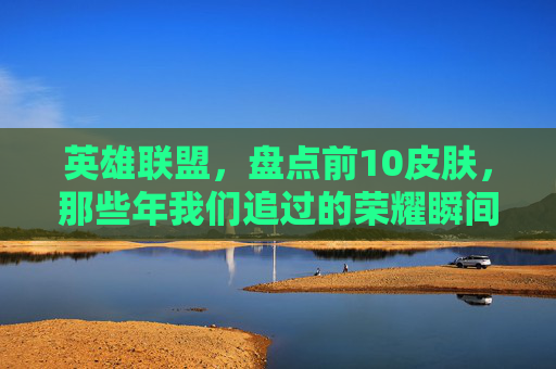 英雄联盟，盘点前10皮肤，那些年我们追过的荣耀瞬间,lol十大皮肤排行榜