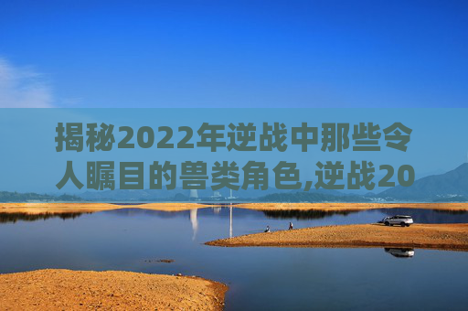 揭秘2022年逆战中那些令人瞩目的兽类角色,逆战2020年兽有什么奖励
