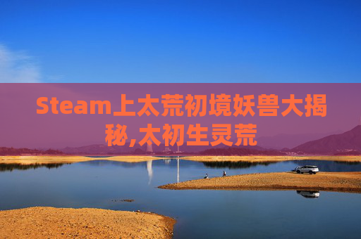 Steam上太荒初境妖兽大揭秘,太初生灵荒