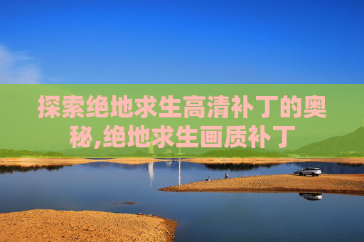探索绝地求生高清补丁的奥秘,绝地求生画质补丁