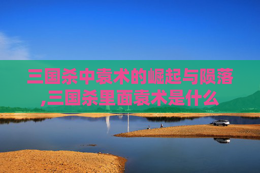 三国杀中袁术的崛起与陨落,三国杀里面袁术是什么