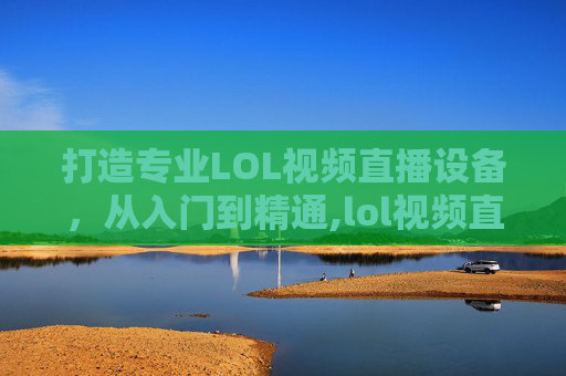打造专业LOL视频直播设备，从入门到精通,lol视频直播设备推荐