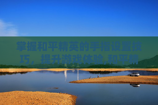 掌握和平精英的手指设置技巧，提升游戏体验,和平精英怎么用手指操作