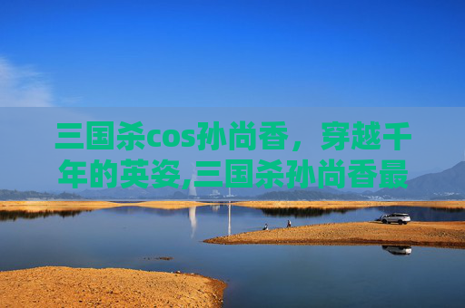 三国杀cos孙尚香，穿越千年的英姿,三国杀孙尚香最美皮肤