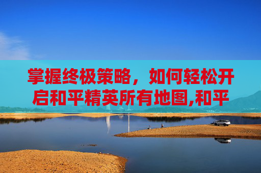 掌握终极策略，如何轻松开启和平精英所有地图,和平精英怎么开启所有地图模式