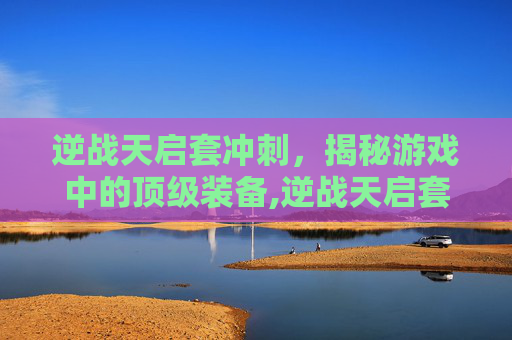 逆战天启套冲刺，揭秘游戏中的顶级装备,逆战天启套打
