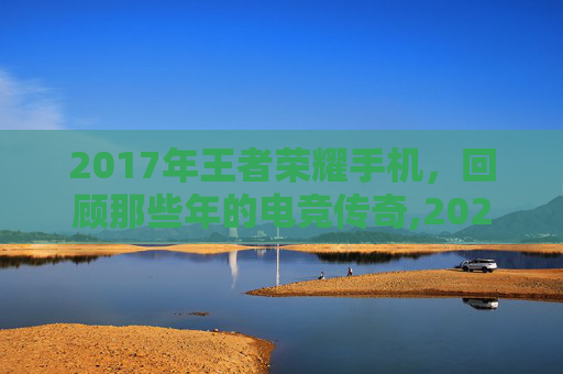 2017年王者荣耀手机，回顾那些年的电竞传奇,2020王者荣耀手机