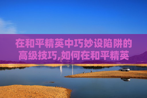 在和平精英中巧妙设陷阱的高级技巧,如何在和平精英设陷阱键