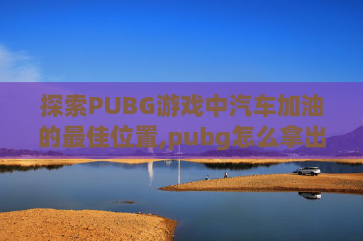 探索PUBG游戏中汽车加油的最佳位置,pubg怎么拿出汽油桶