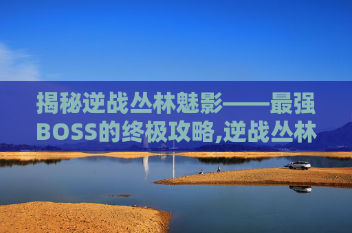 揭秘逆战丛林魅影——最强BOSS的终极攻略,逆战丛林魅影攻略