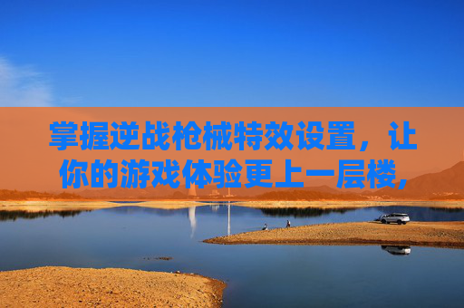 掌握逆战枪械特效设置，让你的游戏体验更上一层楼,逆战枪械特效设置教程
