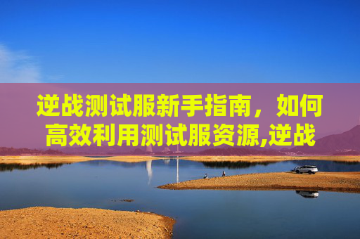 逆战测试服新手指南，如何高效利用测试服资源,逆战测试服资格是永久的吗