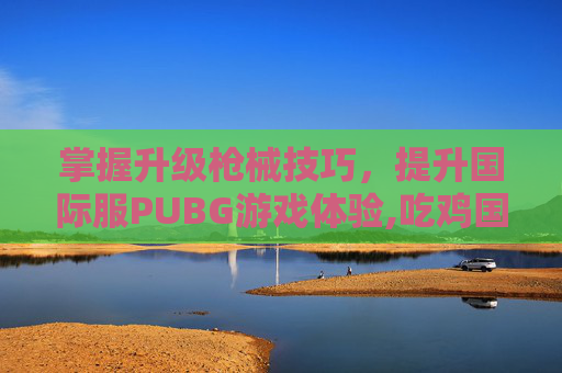掌握升级枪械技巧，提升国际服PUBG游戏体验,吃鸡国际服升级枪