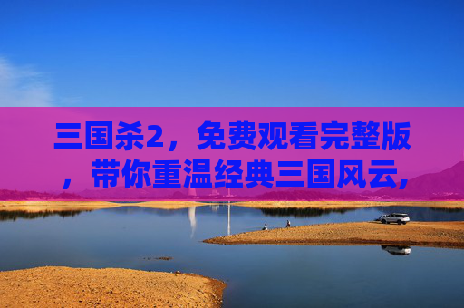 三国杀2，免费观看完整版，带你重温经典三国风云,三国杀高清在线观看