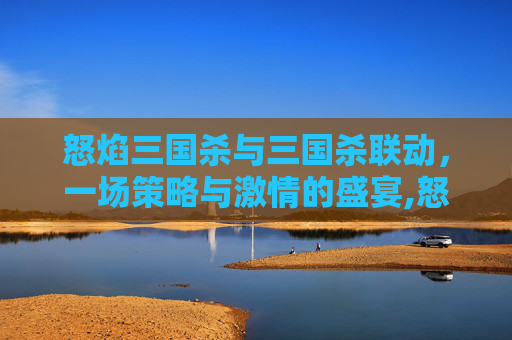 怒焰三国杀与三国杀联动，一场策略与激情的盛宴,怒焰三国杀与三国杀联动区别