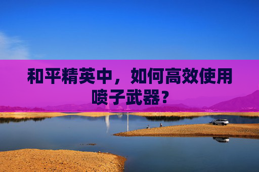 和平精英中，如何高效使用喷子武器？