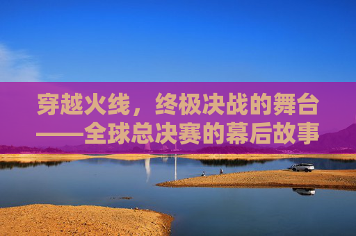 穿越火线，终极决战的舞台——全球总决赛的幕后故事,cf本次总决赛的举办地是哪里
