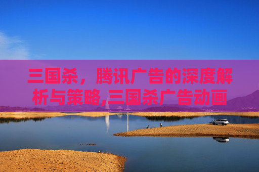 三国杀，腾讯广告的深度解析与策略,三国杀广告动画