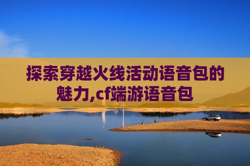 探索穿越火线活动语音包的魅力,cf端游语音包