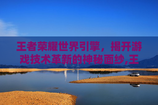 王者荣耀世界引擎，揭开游戏技术革新的神秘面纱,王者荣耀世界引擎是什么