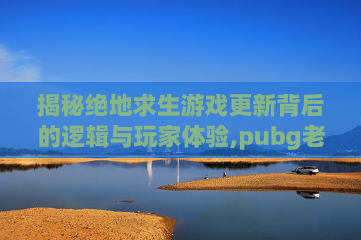 揭秘绝地求生游戏更新背后的逻辑与玩家体验,pubg老是更新