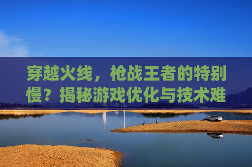 穿越火线，枪战王者的特别慢？揭秘游戏优化与技术难题,pubg跑的很慢